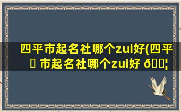 四平市起名社哪个zui
好(四平 ☘ 市起名社哪个zui
好 🐦 的)